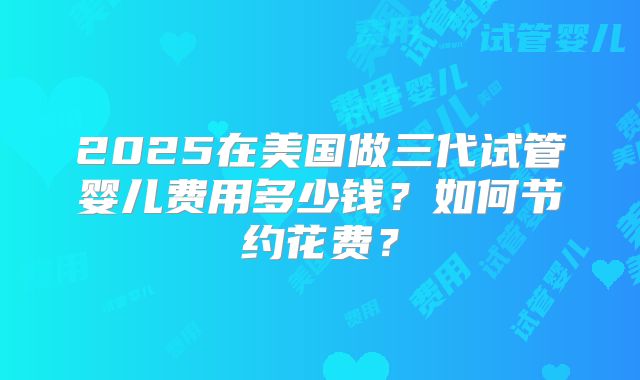 2025在美国做三代试管婴儿费用多少钱？如何节约花费？