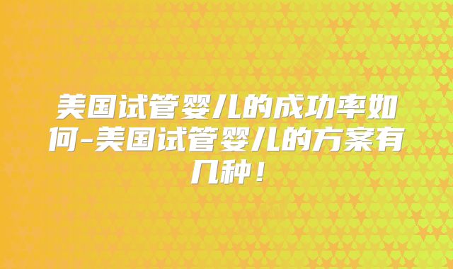 美国试管婴儿的成功率如何-美国试管婴儿的方案有几种!