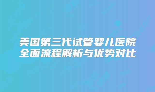 美国第三代试管婴儿医院全面流程解析与优势对比