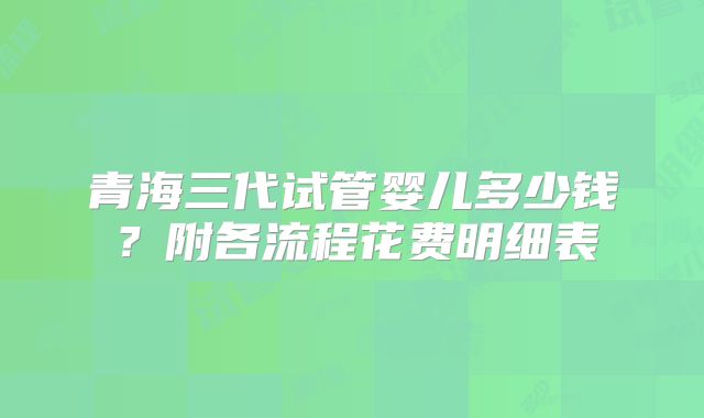 青海三代试管婴儿多少钱？附各流程花费明细表