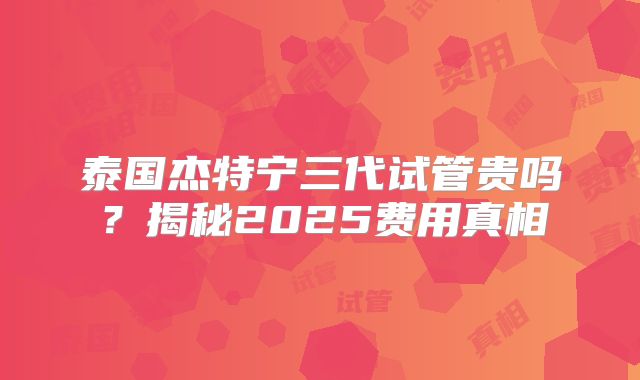 泰国杰特宁三代试管贵吗?揭秘2025费用真相