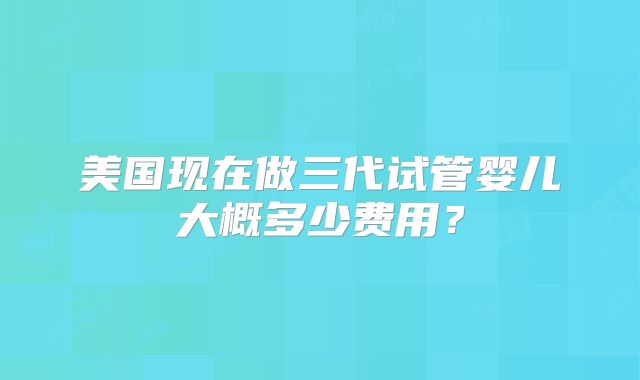 美国现在做三代试管婴儿大概多少费用？