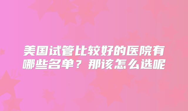美国试管比较好的医院有哪些名单？那该怎么选呢