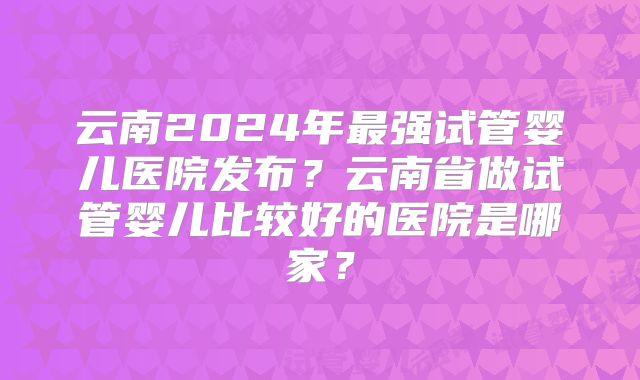 云南2024年最强试管婴儿医院发布？云南省做试管婴儿比较好的医院是哪家？