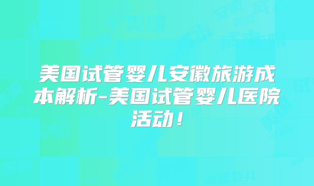 美国试管婴儿安徽旅游成本解析-美国试管婴儿医院活动！