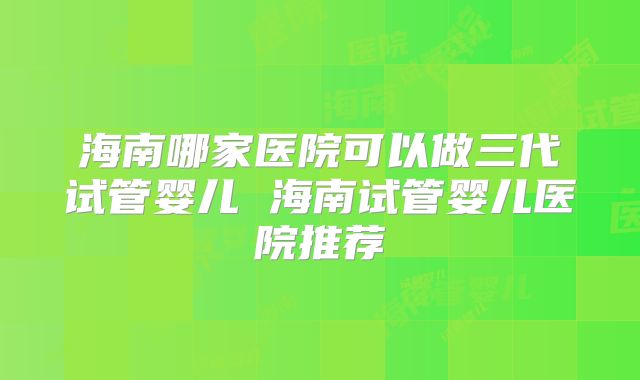 海南哪家医院可以做三代试管婴儿 海南试管婴儿医院推荐