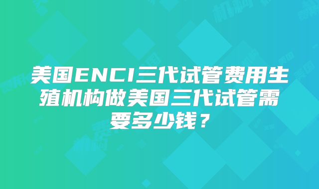 美国ENCI三代试管费用生殖机构做美国三代试管需要多少钱？