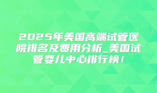 2025年美国高端试管医院排名及费用分析_美国试管婴儿中心排行榜！