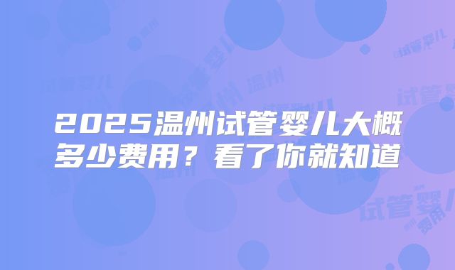 2025温州试管婴儿大概多少费用？看了你就知道