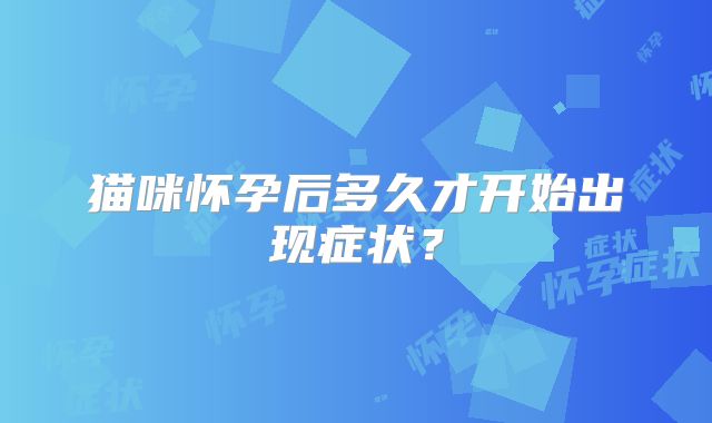 猫咪怀孕后多久才开始出现症状？