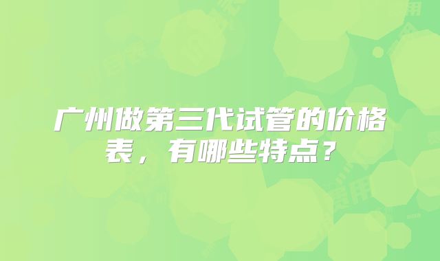 广州做第三代试管的价格表,有哪些特点?