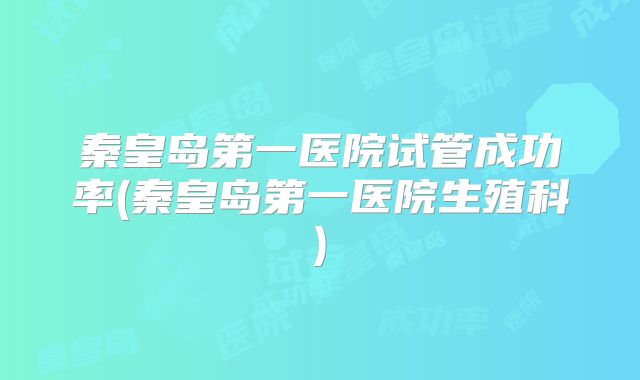秦皇岛第一医院试管成功率(秦皇岛第一医院生殖科)
