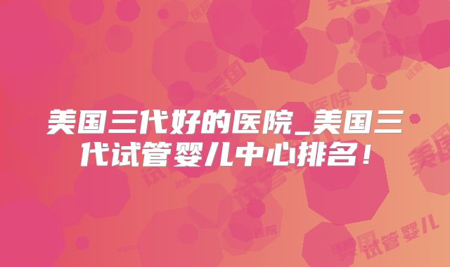 美国三代好的医院_美国三代试管婴儿中心排名！