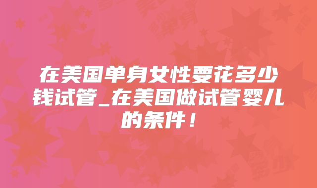 在美国单身女性要花多少钱试管_在美国做试管婴儿的条件！