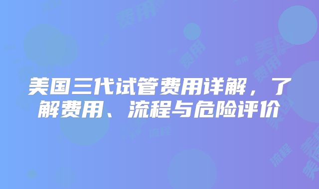 美国三代试管费用详解,了解费用、流程与危险评价