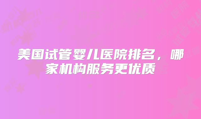 美国试管婴儿医院排名，哪家机构服务更优质
