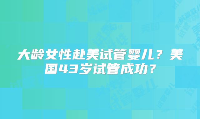 大龄女性赴美试管婴儿？美国43岁试管成功？