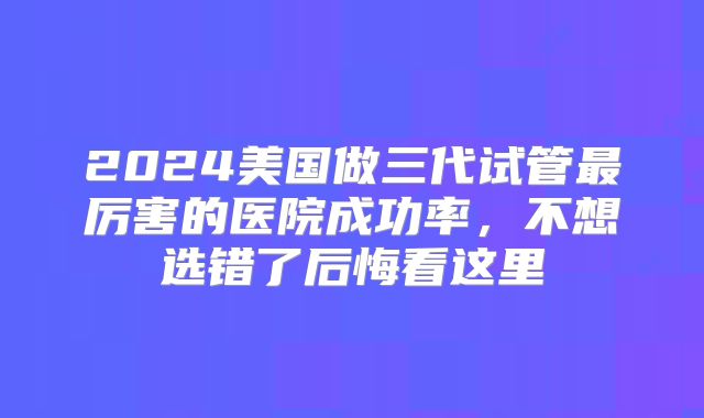2024美国做三代试管最厉害的医院成功率，不想选错了后悔看这里