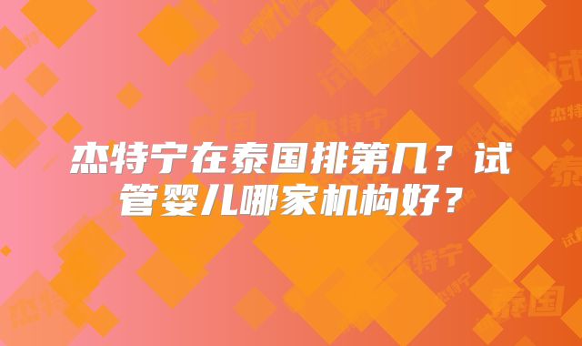杰特宁在泰国排第几？试管婴儿哪家机构好？