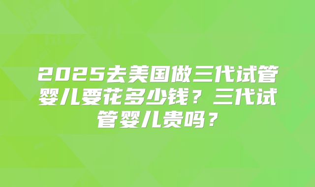 2025去美国做三代试管婴儿要花多少钱？三代试管婴儿贵吗？