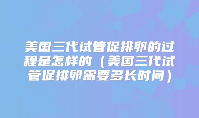 美国三代试管促排卵的过程是怎样的（美国三代试管促排卵需要多长时间）