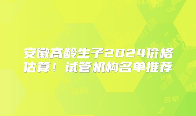 安徽高龄生子2024价格估算！试管机构名单推荐