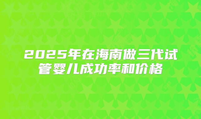 2025年在海南做三代试管婴儿成功率和价格