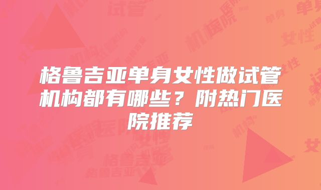格鲁吉亚单身女性做试管机构都有哪些？附热门医院推荐
