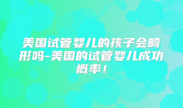美国试管婴儿的孩子会畸形吗-美国的试管婴儿成功概率！