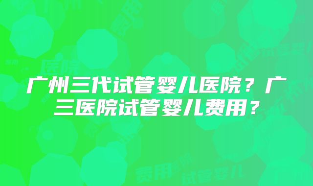 广州三代试管婴儿医院?广三医院试管婴儿费用?