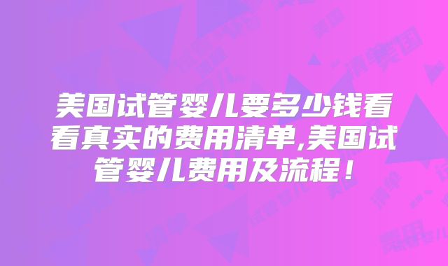 美国试管婴儿要多少钱看看真实的费用清单,美国试管婴儿费用及流程！