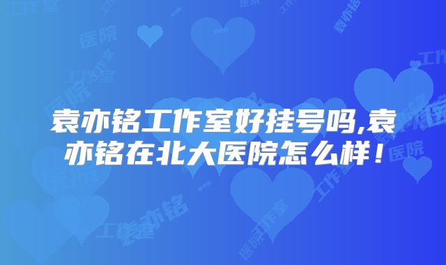 袁亦铭工作室好挂号吗,袁亦铭在北大医院怎么样！