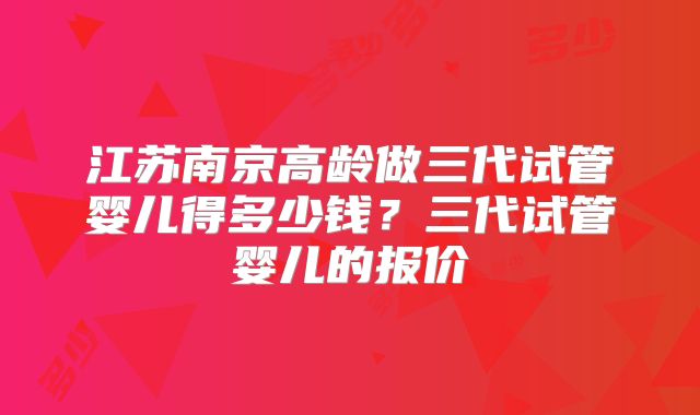 江苏南京高龄做三代试管婴儿得多少钱？三代试管婴儿的报价