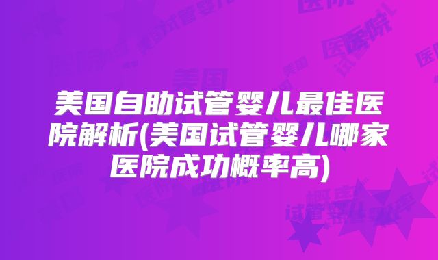 美国自助试管婴儿最佳医院解析(美国试管婴儿哪家医院成功概率高)