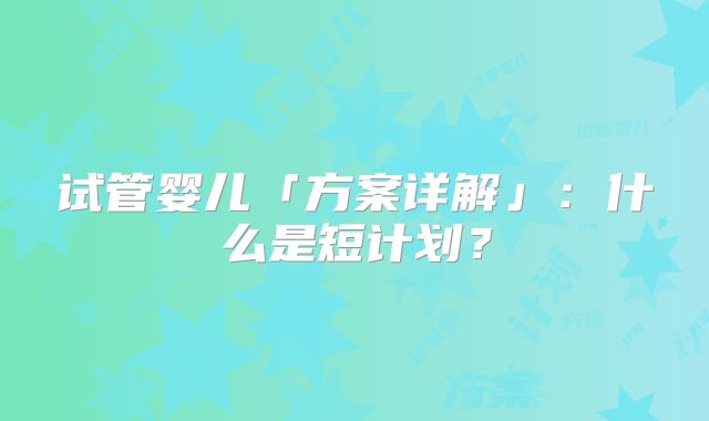 试管婴儿「方案详解」：什么是短计划？