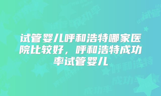 试管婴儿呼和浩特哪家医院比较好，呼和浩特成功率试管婴儿