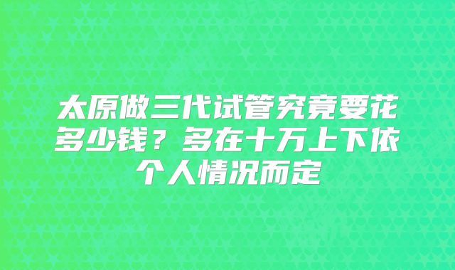 太原做三代试管究竟要花多少钱？多在十万上下依个人情况而定