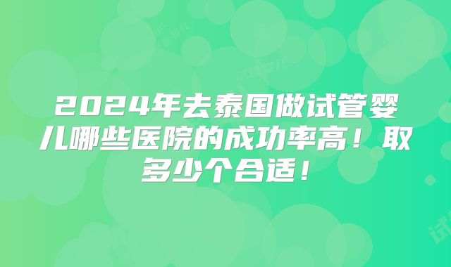 2024年去泰国做试管婴儿哪些医院的成功率高！取多少个合适！