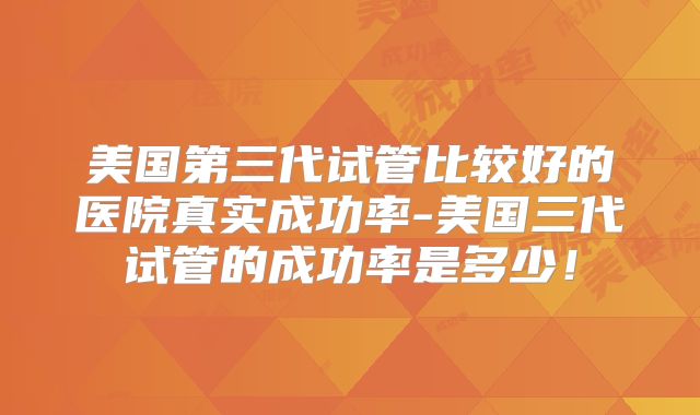 美国第三代试管比较好的医院真实成功率-美国三代试管的成功率是多少！