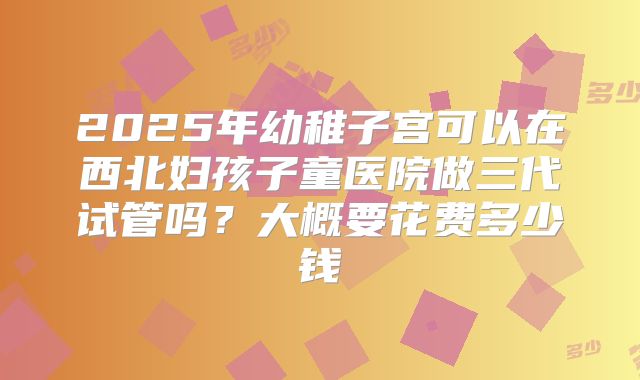 2025年幼稚子宫可以在西北妇孩子童医院做三代试管吗？大概要花费多少钱