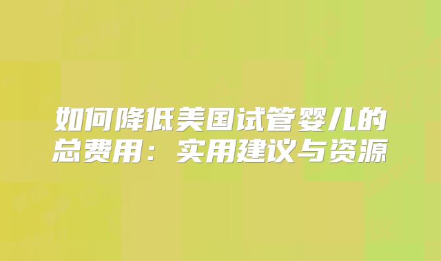 如何降低美国试管婴儿的总费用:实用建议与资源
