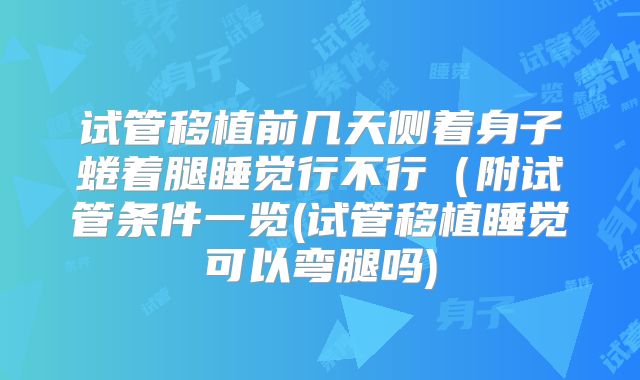 试管移植前几天侧着身子蜷着腿睡觉行不行（附试管条件一览(试管移植睡觉可以弯腿吗)