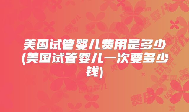 美国试管婴儿费用是多少(美国试管婴儿一次要多少钱)