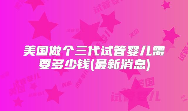 美国做个三代试管婴儿需要多少钱(最新消息)
