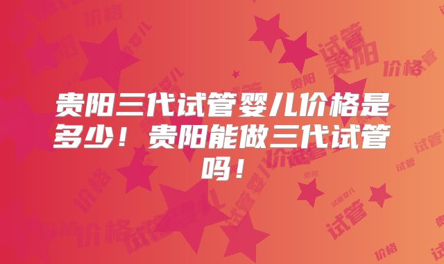 贵阳三代试管婴儿价格是多少！贵阳能做三代试管吗！