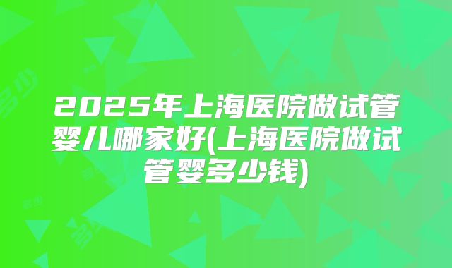 2025年上海医院做试管婴儿哪家好(上海医院做试管婴多少钱)