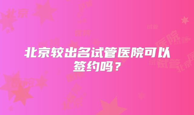北京较出名试管医院可以签约吗？