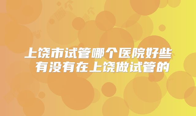 上饶市试管哪个医院好些 有没有在上饶做试管的