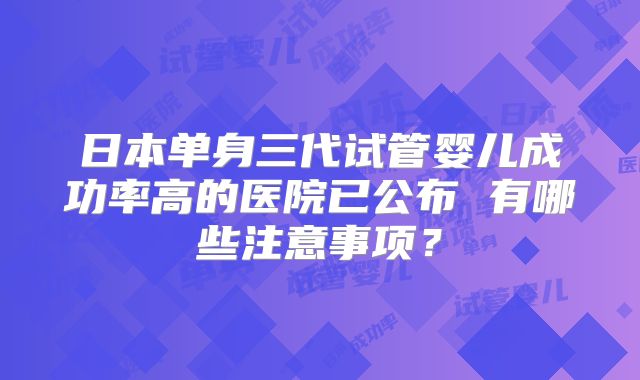 日本单身三代试管婴儿成功率高的医院已公布 有哪些注意事项？