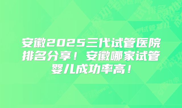 安徽2025三代试管医院排名分享!安徽哪家试管婴儿成功率高!